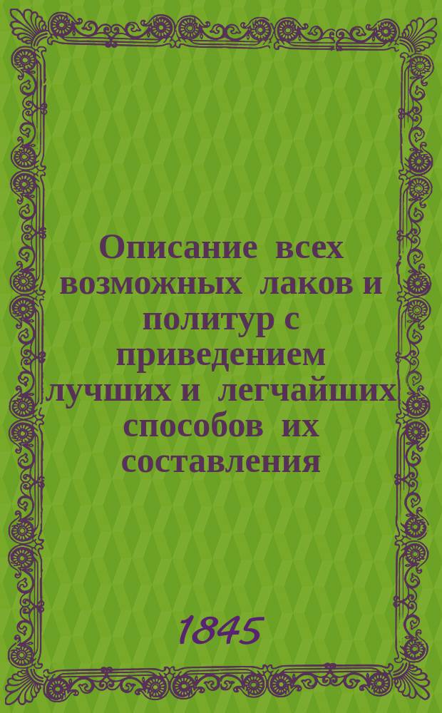 Описание всех возможных лаков и политур с приведением лучших и легчайших способов их составления : (С нем.)