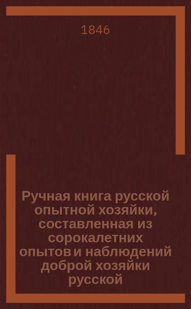 Ручная книга русской опытной хозяйки, составленная из сорокалетних опытов и наблюдений доброй хозяйки русской. Ч. 1 : Опытная стряпуха