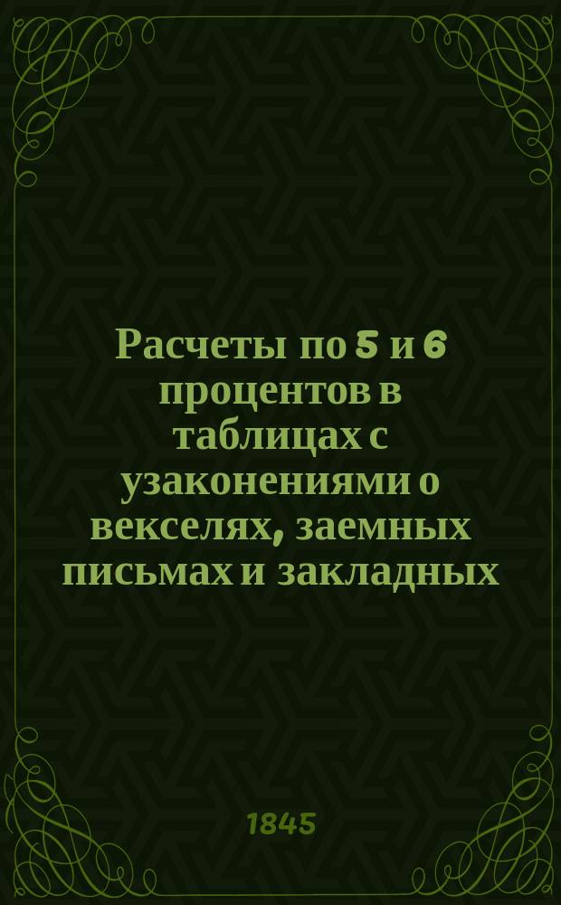 Расчеты по 5 и 6 процентов в таблицах с узаконениями о векселях, заемных письмах и закладных, и с прибавлением...