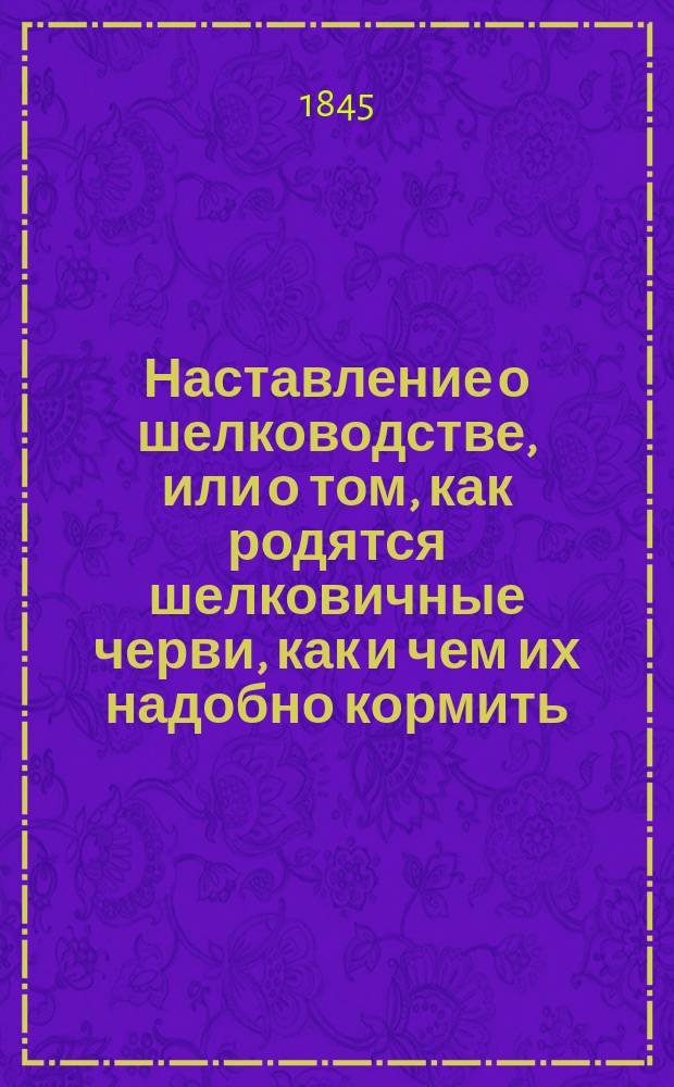 Наставление о шелководстве, или о том, как родятся шелковичные черви, как и чем их надобно кормить, чтобы они, выпуская из себя шелковичное волокно, завивались в пузырьки, называемые коконами, и как потом из коконов добывать шелк-сырец