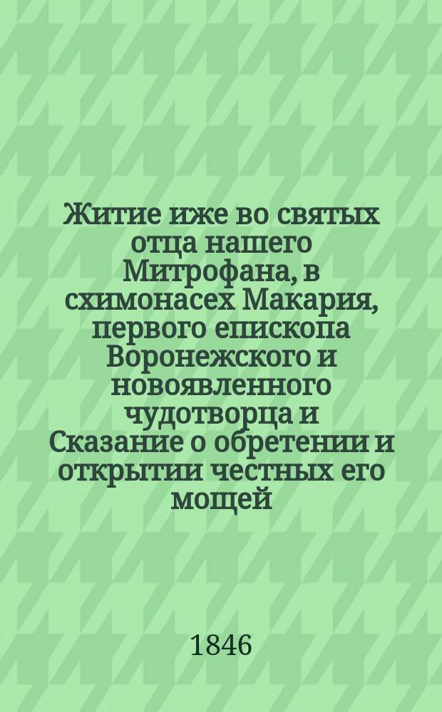 Житие иже во святых отца нашего Митрофана, в схимонасех Макария, первого епископа Воронежского и новоявленного чудотворца и Сказание о обретении и открытии честных его мощей, и о благодатных при том знамениях и чудесных исцелениях : Извлеч. из актов и донесений, имеющихся в Святейшем Синоде