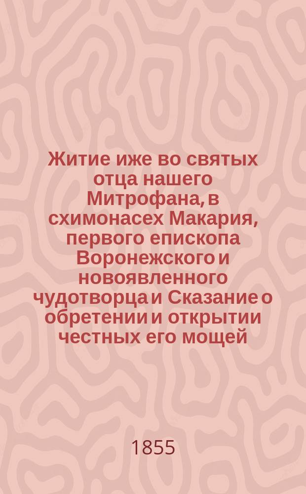 Житие иже во святых отца нашего Митрофана, в схимонасех Макария, первого епископа Воронежского и новоявленного чудотворца и Сказание о обретении и открытии честных его мощей, и о благодатных при том знамениях и чудесных исцелениях : Извлеч. из актов и донесений, имеющихся в Святейшем Синоде