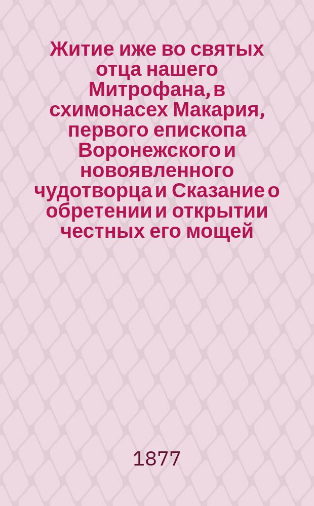 Житие иже во святых отца нашего Митрофана, в схимонасех Макария, первого епископа Воронежского и новоявленного чудотворца и Сказание о обретении и открытии честных его мощей, и о благодатных при том знамениях и чудесных исцелениях : Извлеч. из актов и донесений, имеющихся в Святейшем Синоде
