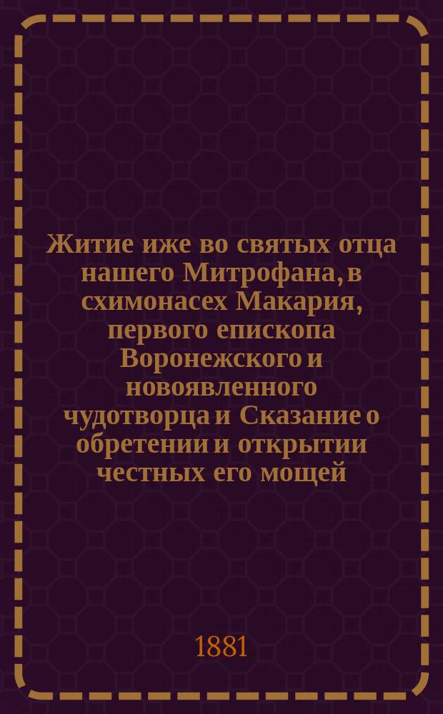 Житие иже во святых отца нашего Митрофана, в схимонасех Макария, первого епископа Воронежского и новоявленного чудотворца и Сказание о обретении и открытии честных его мощей, и о благодатных при том знамениях и чудесных исцелениях : Извлеч. из актов и донесений, имеющихся в Святейшем Синоде