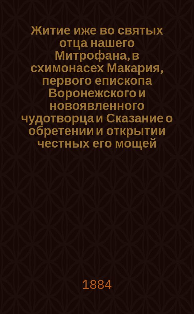 Житие иже во святых отца нашего Митрофана, в схимонасех Макария, первого епископа Воронежского и новоявленного чудотворца и Сказание о обретении и открытии честных его мощей, и о благодатных при том знамениях и чудесных исцелениях : Извлеч. из актов и донесений, имеющихся в Святейшем Синоде
