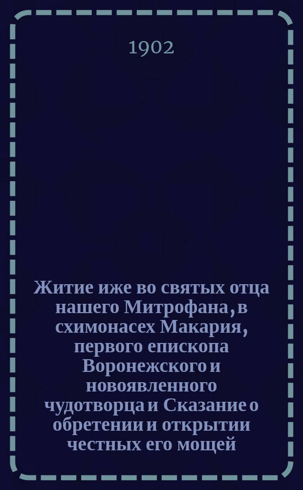 Житие иже во святых отца нашего Митрофана, в схимонасех Макария, первого епископа Воронежского и новоявленного чудотворца и Сказание о обретении и открытии честных его мощей, и о благодатных при том знамениях и чудесных исцелениях : Извлеч. из актов и донесений, имеющихся в Святейшем Синоде