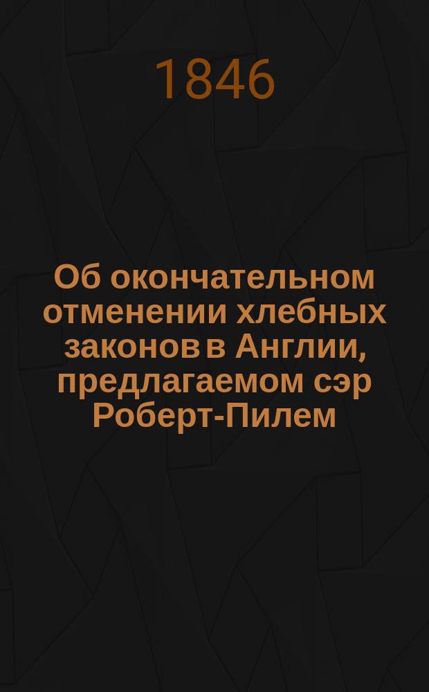 Об окончательном отменении хлебных законов в Англии, предлагаемом сэр Роберт-Пилем, и о влиянии этой реформы на промышленность, на общественную и государственную жизнь Великобритании