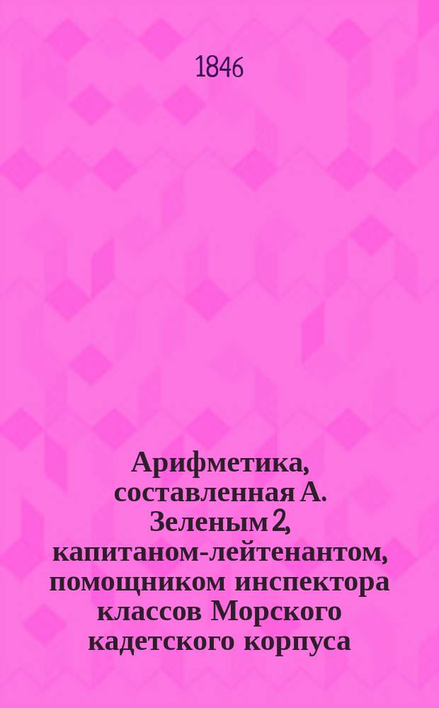 Арифметика, составленная А. Зеленым 2, капитаном-лейтенантом, помощником инспектора классов Морского кадетского корпуса