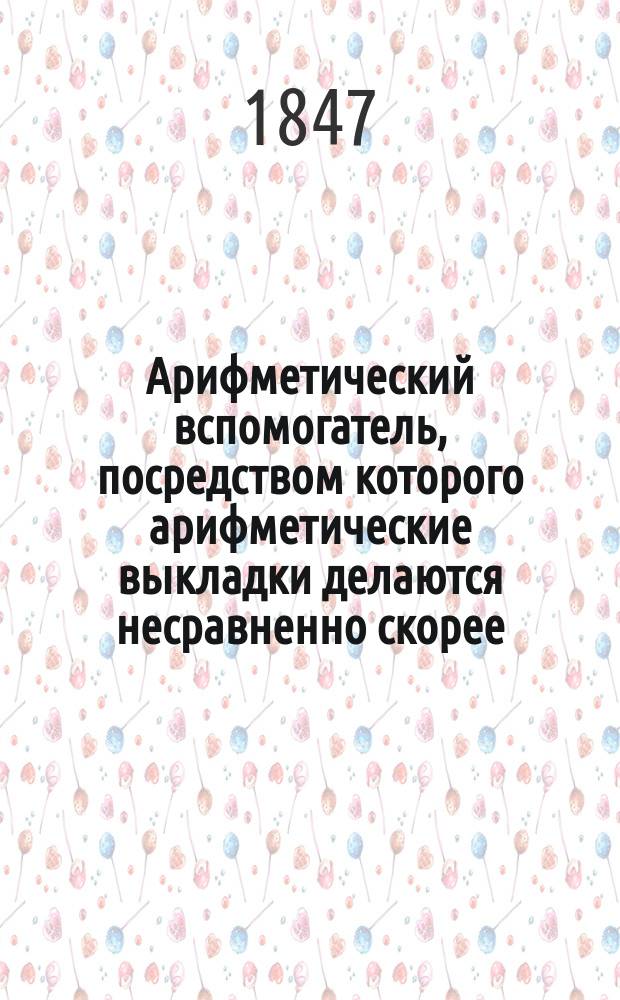 Арифметический вспомогатель, посредством которого арифметические выкладки делаются несравненно скорее, легче и вернее обыкновенного вычисления