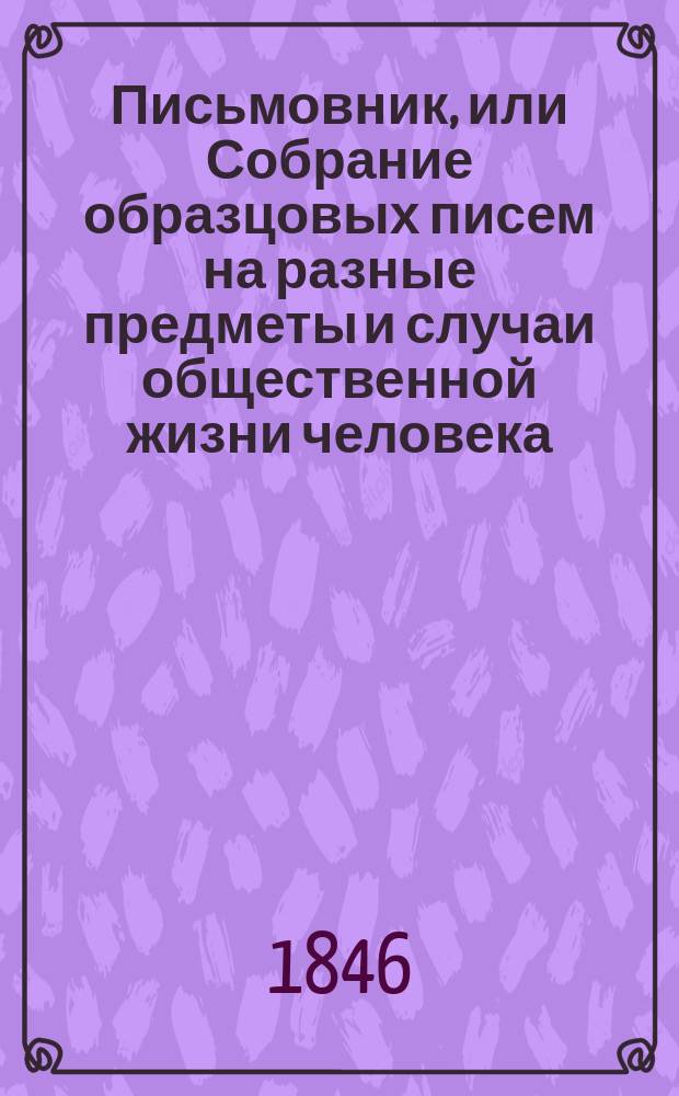 Письмовник, или Собрание образцовых писем на разные предметы и случаи общественной жизни человека : С присовокуплением: форм и правил векселей, заемных писем... и проч. Ч. 1 : Письма литературные, описательные и основанные на чувстве