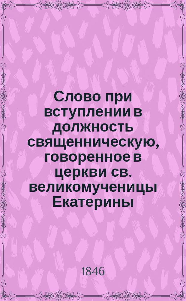 Слово при вступлении в должность священническую, говоренное в церкви св. великомученицы Екатерины, что в Екатерингофе, священником оной, магистром богословия Иоанном Яхонтовым июня 11 1844 года