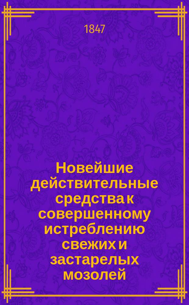 Новейшие действительные средства к совершенному истреблению свежих и застарелых мозолей, без всякой боли и в короткое время, и к предохранению себя от оных навсегда