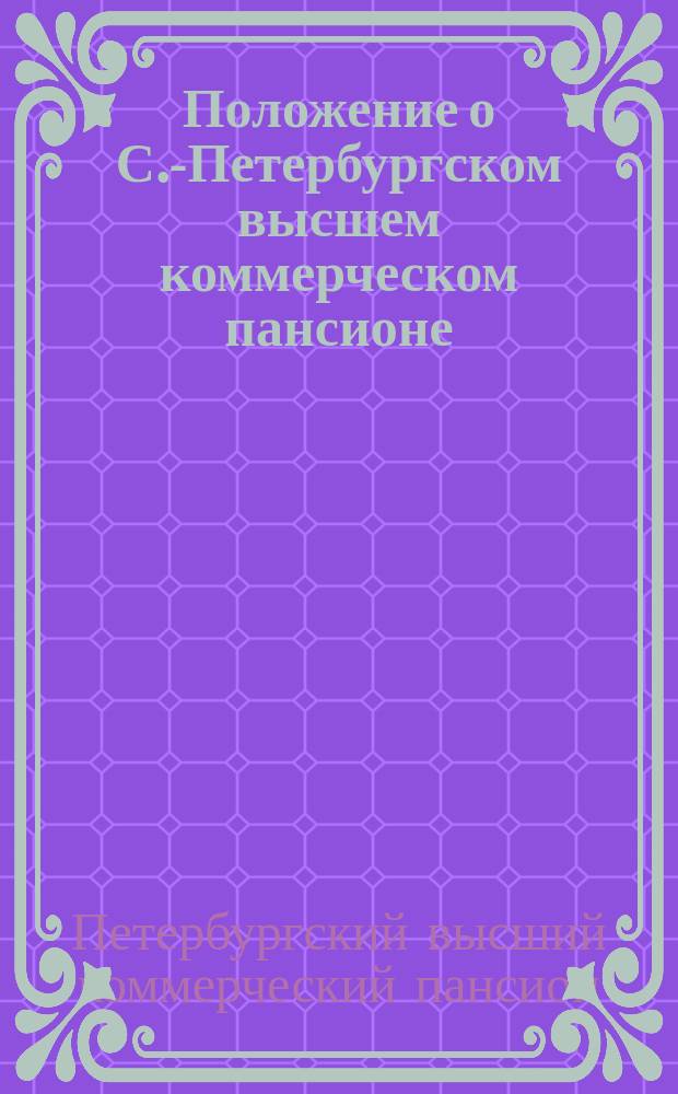 Положение о С.-Петербургском высшем коммерческом пансионе : Утв. 28 мая 1847 г.