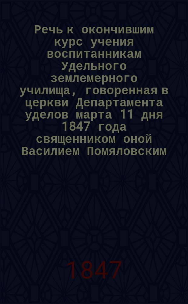 Речь к окончившим курс учения воспитанникам Удельного землемерного училища, говоренная в церкви Департамента уделов марта 11 дня 1847 года священником оной Василием Помяловским