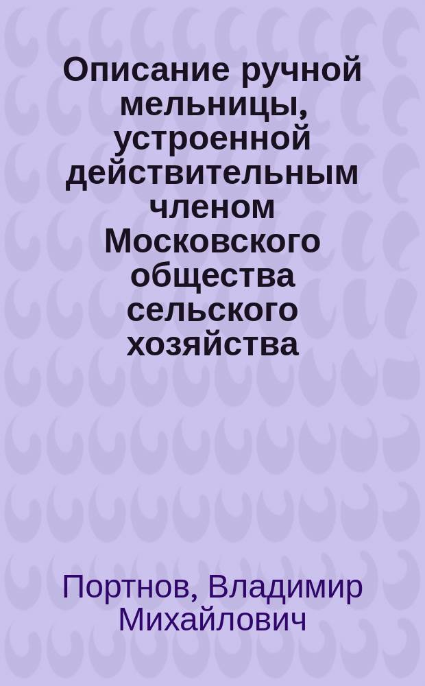 Описание ручной мельницы, устроенной действительным членом Московского общества сельского хозяйства, В.М. Портновым