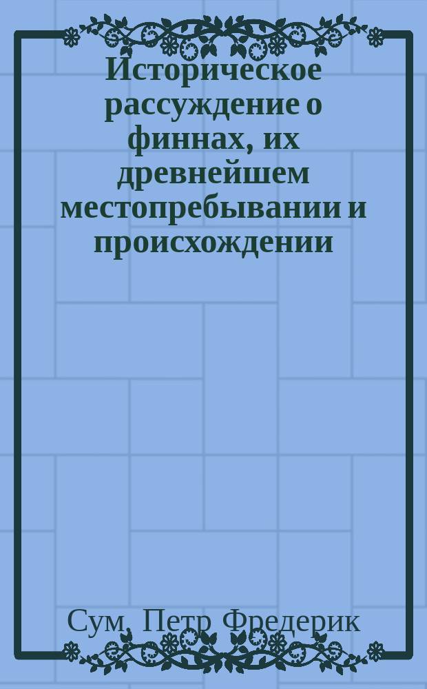 Историческое рассуждение о финнах, [их древнейшем местопребывании и происхождении : (Писано 1765, а потом снова пересмотрено и исправлено 1787 г.)