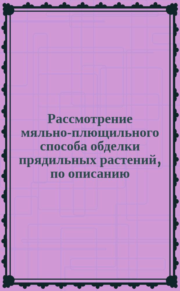 Рассмотрение мяльно-плющильного способа обделки прядильных растений, по описанию, находящемуся в привилегии, выданной на этот способ г.г. Лихачеву и Канаеву на десять лет 1847 года октября 16 дня