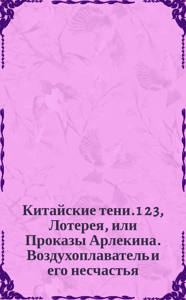 Китайские тени. 1 2 3, Лотерея, или Проказы Арлекина. Воздухоплаватель и его несчастья. Наем дачи, или Охотники : Новая забавная и увеселительная игра, состоящая из 3-х пьес, с 6-ю переменами декораций к ним принадлежащих, 40 фигурами, изображающими действующие лица