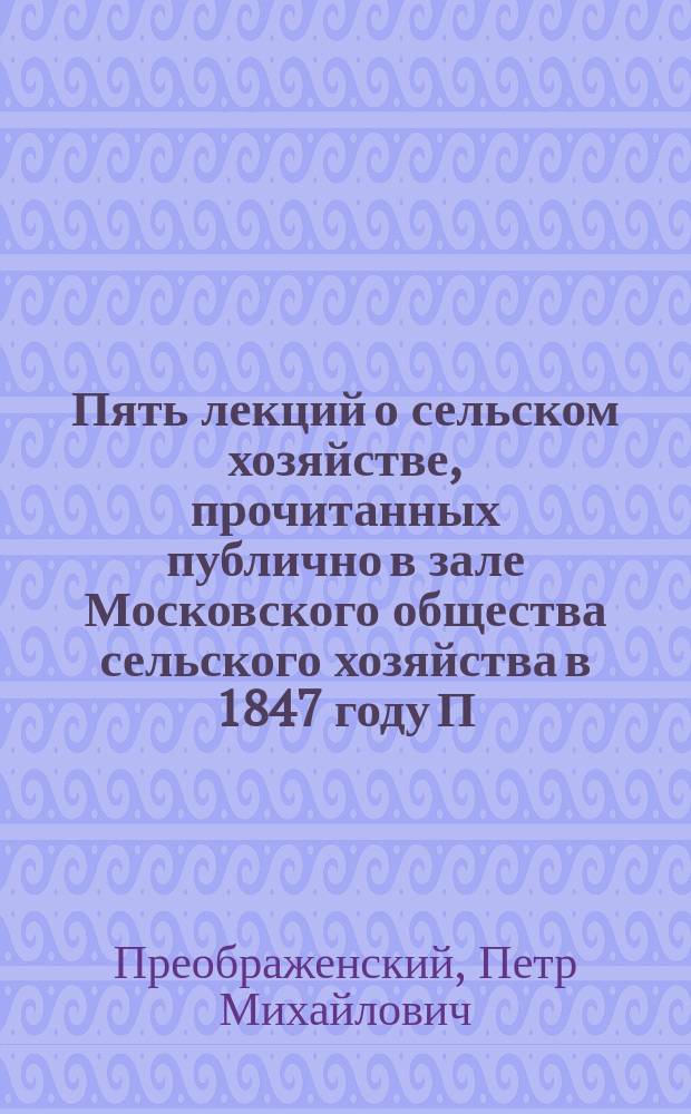 Пять лекций о сельском хозяйстве, прочитанных публично в зале Московского общества сельского хозяйства в 1847 году П. Преображенским