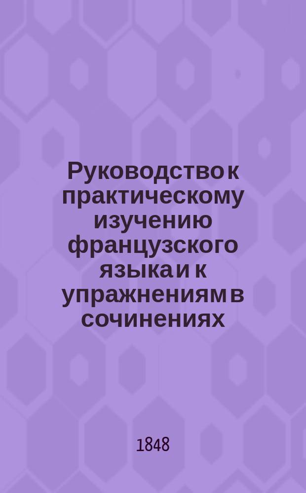 Руководство к практическому изучению французского языка и к упражнениям в сочинениях, составленное из систематически расположенного выбора образцовых отрывков из лучших писателей, а также разнообразных тем для сочинений и примеров, служащих объяснением способа, которому должно следовать : Соч., принятое в руководство в разн. учеб. заведениях для употребления в низших, сред. и высш. классах