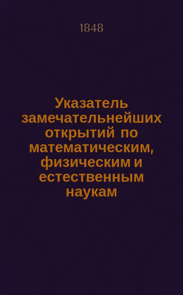 Указатель замечательнейших открытий по математическим, физическим и естественным наукам, составляемый для Журнала Министерства народного просвещения М. Хотинским, членом разных ученых обществ : Год 1-. Год 1. 1848. [Январь-декабрь]