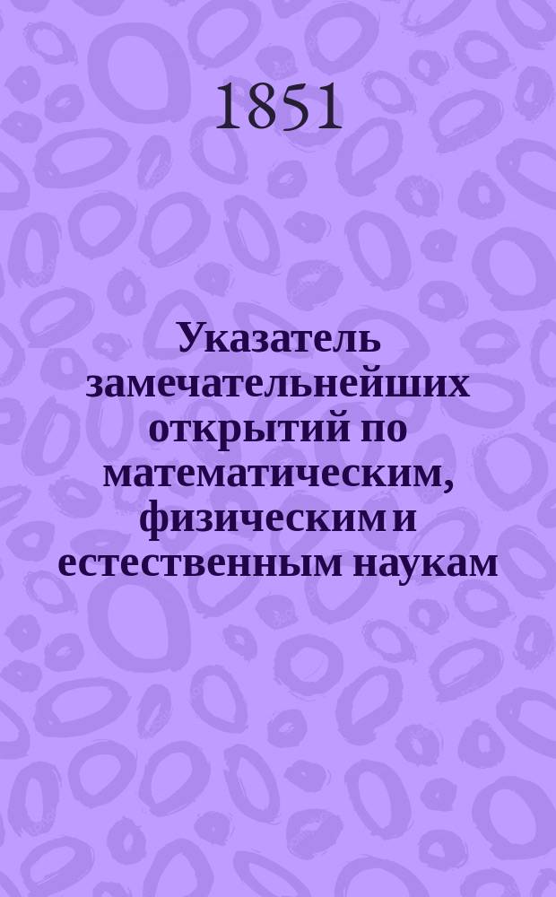Указатель замечательнейших открытий по математическим, физическим и естественным наукам, составляемый для Журнала Министерства народного просвещения М. Хотинским, членом разных ученых обществ : Год 1-. [Год 4]. 1851. Январь-декабрь