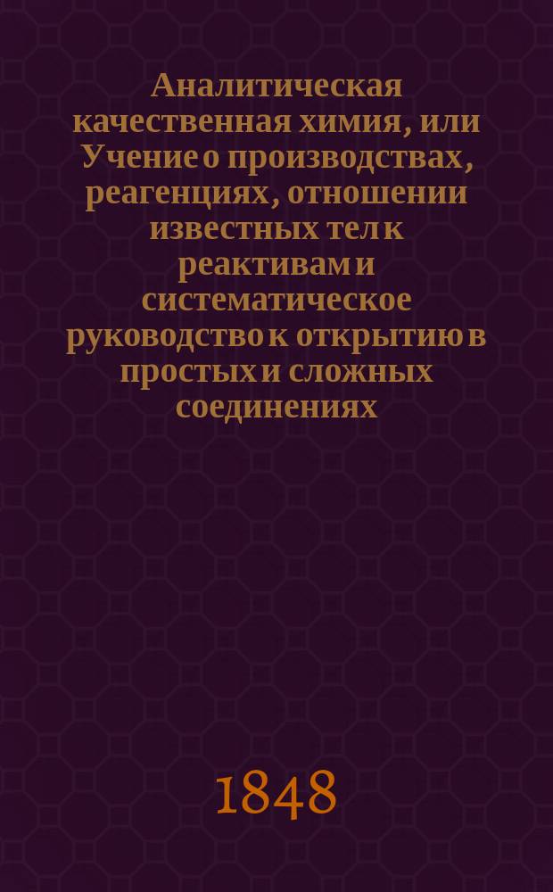 Аналитическая качественная химия, или Учение о производствах, реагенциях, отношении известных тел к реактивам и систематическое руководство к открытию в простых и сложных соединениях, тел, весьма часто встречающихся в аптеке, художествах, промыслах и хозяйстве : Пер. с нем. 5 изд. : В 2 ч
