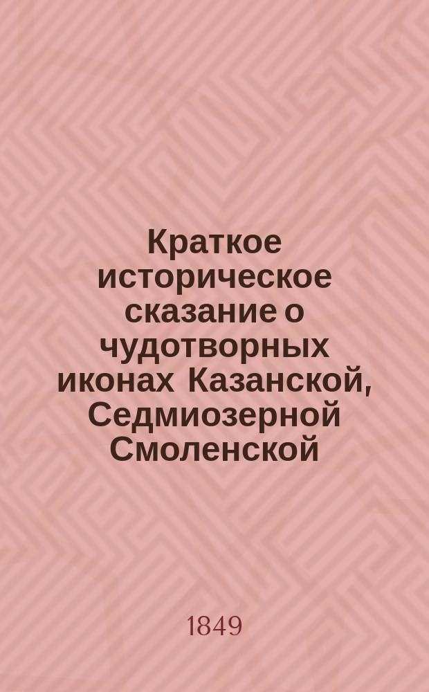 Краткое историческое сказание о чудотворных иконах Казанской, Седмиозерной [Смоленской, Грузинской] Раифской и Мироносицкой