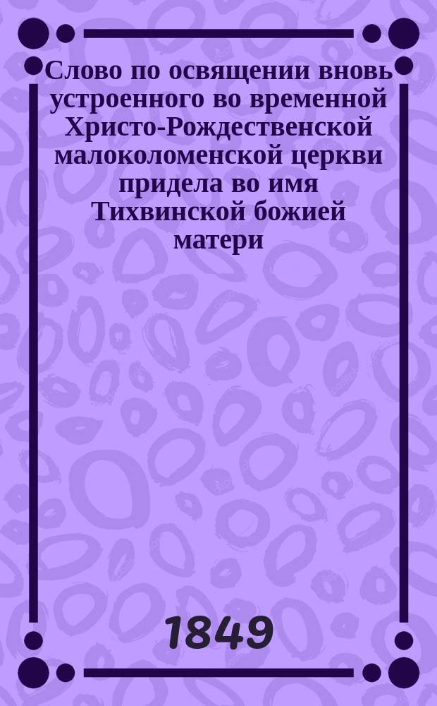 Слово по освящении вновь устроенного во временной Христо-Рождественской малоколоменской церкви придела во имя Тихвинской божией матери, произнесенное 24 апреля 1849 года священником оной церкви Глебом Лебедевым