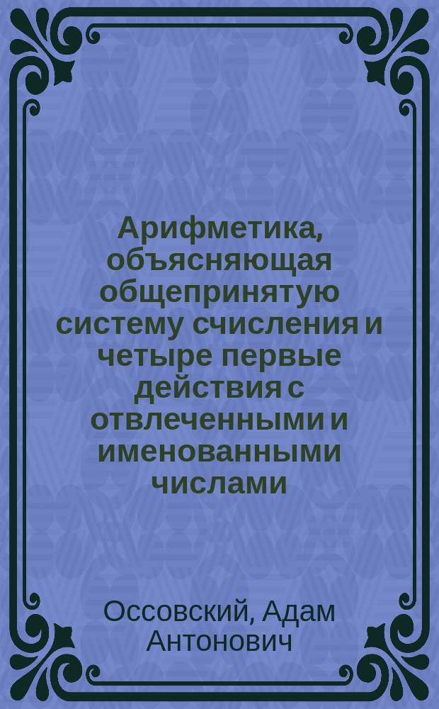 Арифметика, объясняющая общепринятую систему счисления и четыре первые действия с отвлеченными и именованными числами : В прибавлении показаны сокращения действий умножения и деления, более трудные задачи именованных чисел, а также квадраты и кубы, счетные машины и пр