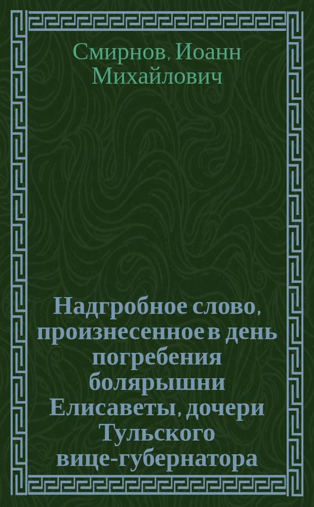 Надгробное слово, произнесенное в день погребения болярышни Елисаветы, дочери Тульского вице-губернатора, статского советника и кавалера Станислава Михайловича Баранович, умершей 26-го октября 1847 года и на 17-м году от рождения, духовником ее Тульской Петропавловской церкви протоиереем Иоанном Михайловым Смирновым