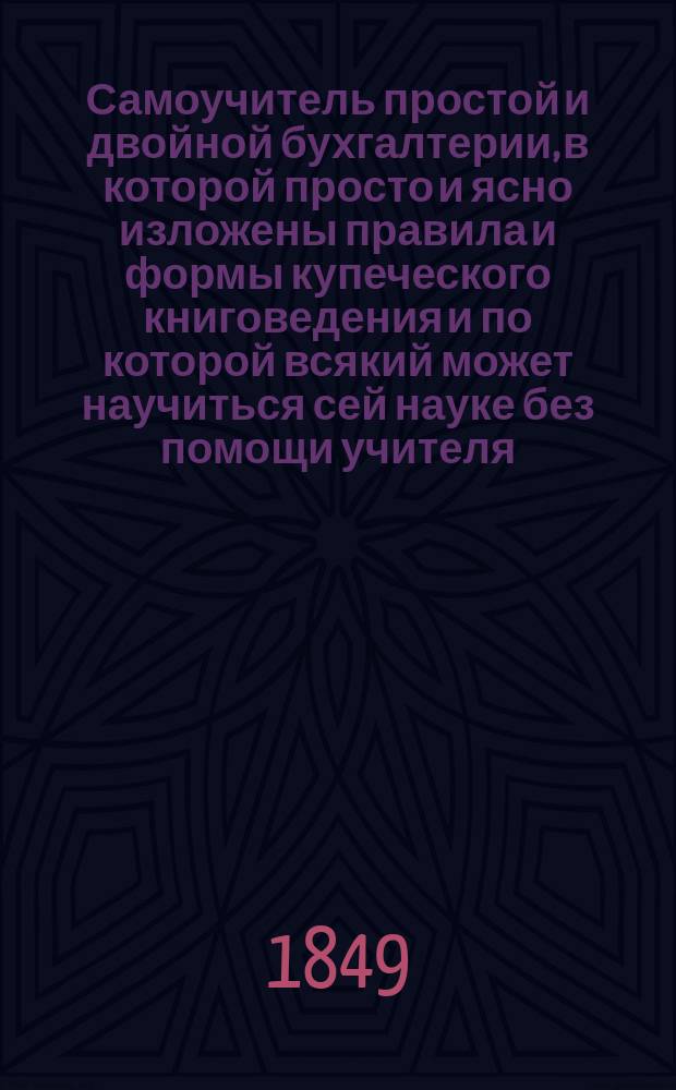 Самоучитель простой и двойной бухгалтерии, в которой просто и ясно изложены правила и формы купеческого книговедения и по которой всякий может научиться сей науке без помощи учителя