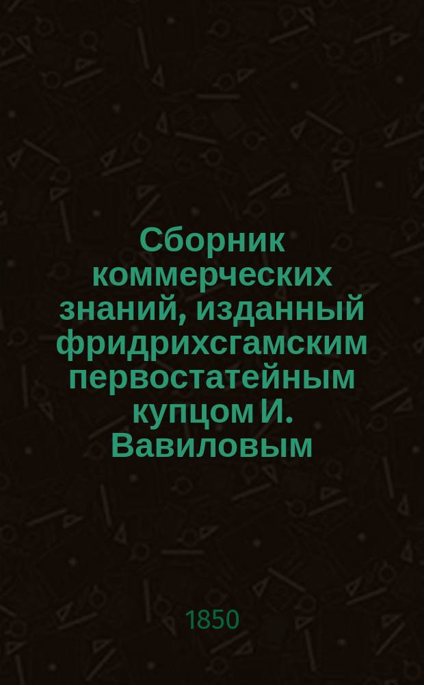 Сборник коммерческих знаний, изданный фридрихсгамским первостатейным купцом И. Вавиловым, Императорского Вольного экономического, Географического и многих других обществ членом