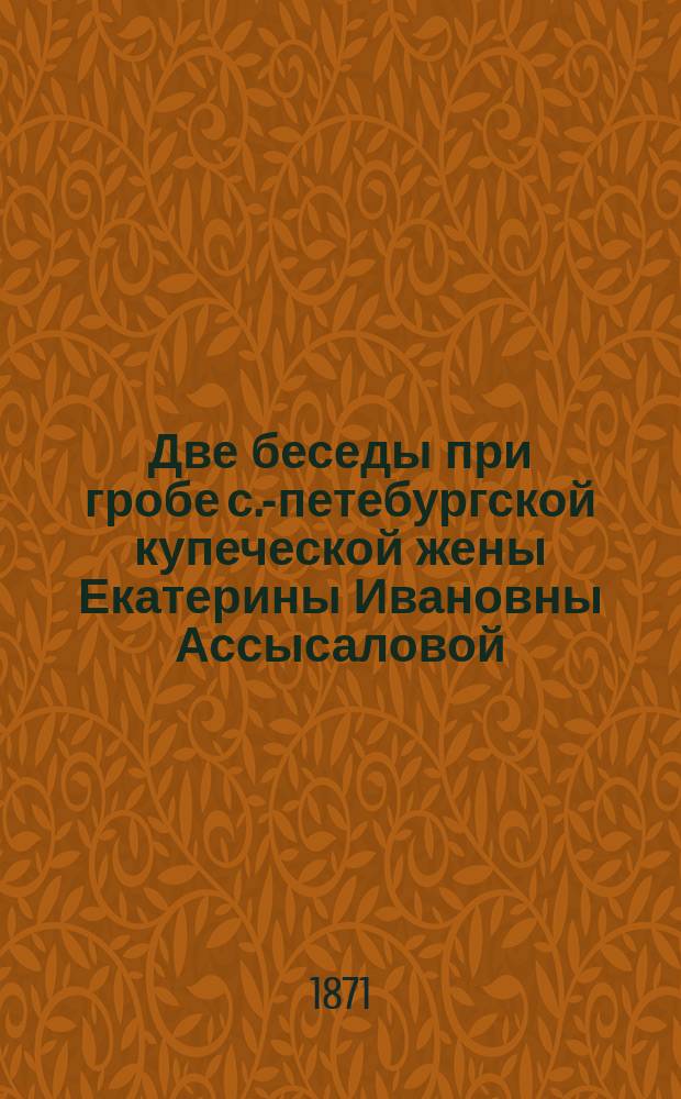 Две беседы при гробе с.-петебургской купеческой жены Екатерины Ивановны Ассысаловой, произнесенная 25 сентября 1847 г. и 22 сентября 1849 года священником Павловского кадетского корпуса Игнатием Спасским на Больше-Охтинском кладбище