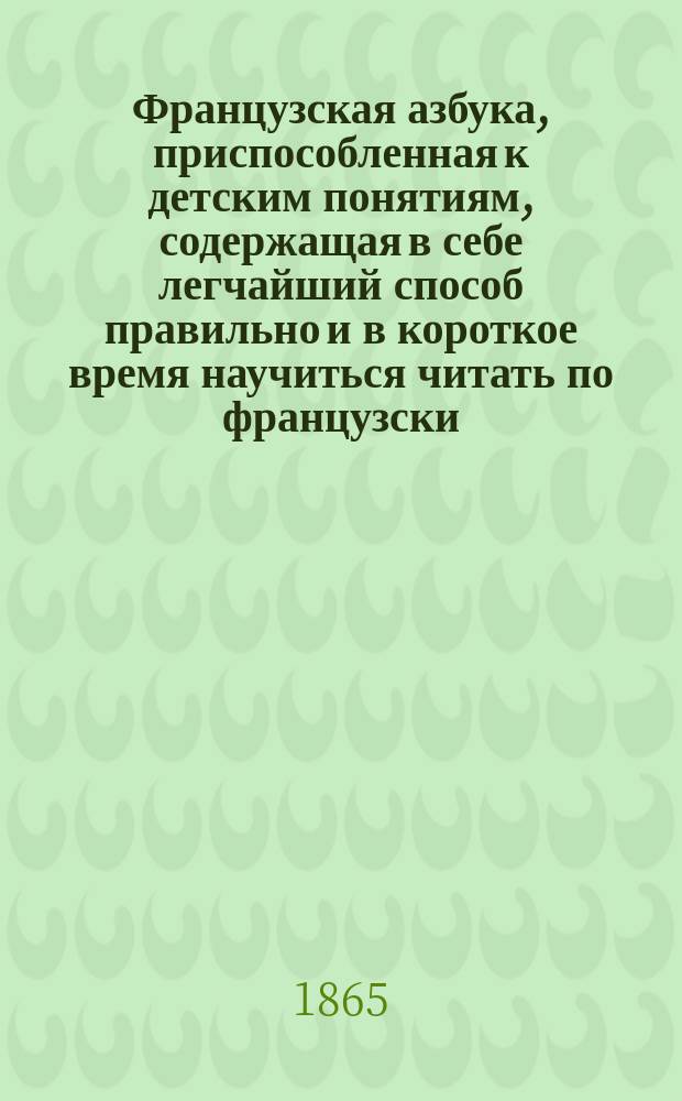 Французская азбука, приспособленная к детским понятиям, содержащая в себе легчайший способ правильно и в короткое время научиться читать по французски, с прибавлением разговоров, басен и примеров для перевода с французского на русский