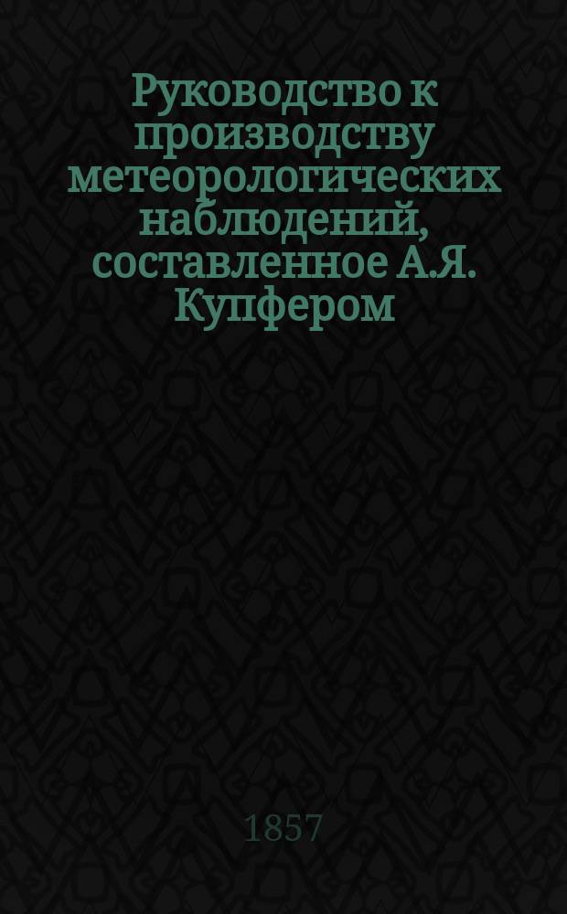 Руководство к производству метеорологических наблюдений, составленное А.Я. Купфером, директором Главной физической обсерватории