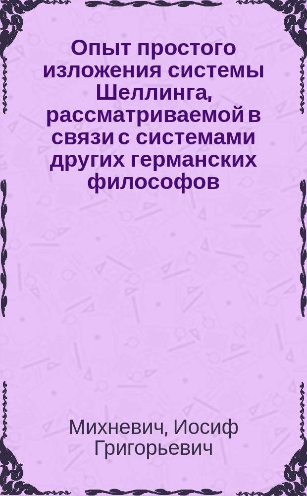 Опыт простого изложения системы Шеллинга, рассматриваемой в связи с системами других германских философов : Речь, чит. в торжеств. собр. Ришельев. лицея по случаю окончания 1849-50 акад. г., проф. Иосифом Михневичем
