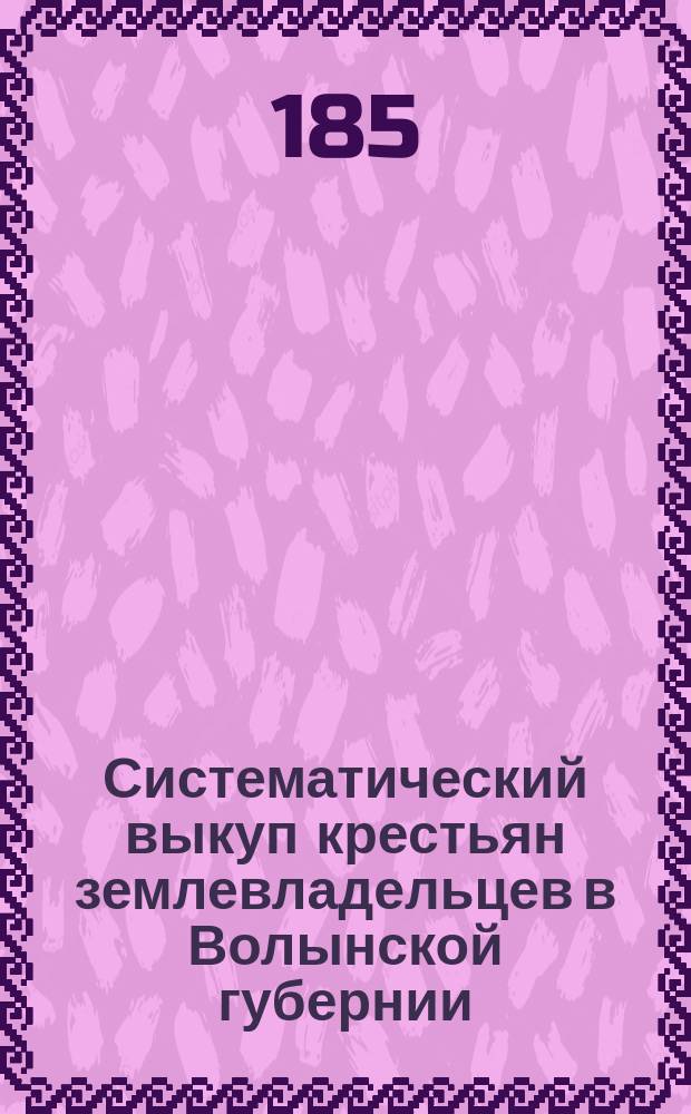 Систематический выкуп крестьян землевладельцев в Волынской губернии : Прибавл. к прожектир. положению об улучшении быта помещичьих крестьян Волын. губ