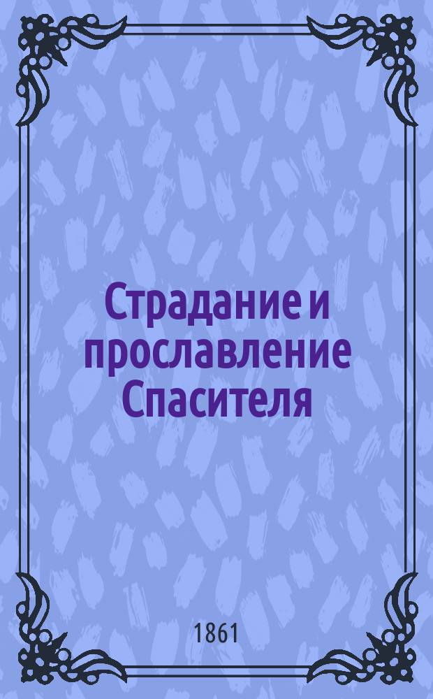Страдание и прославление Спасителя : Свод евангельских сказаний о страданиях, смерти, Воскресении и Вознесении Иисуса Христа