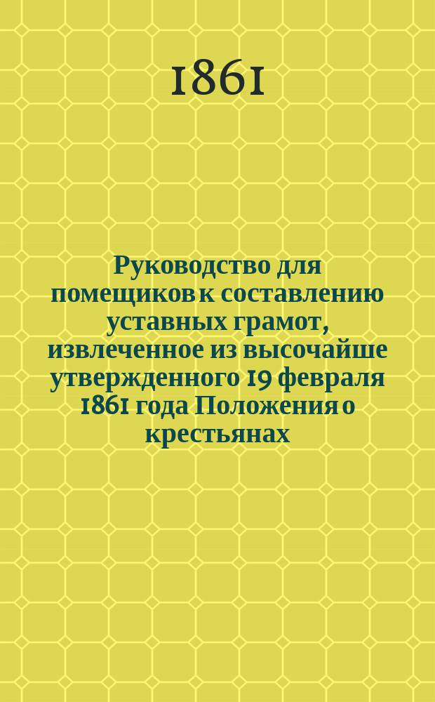 !Руководство для помещиков к составлению уставных грамот, извлеченное из высочайше утвержденного 19 февраля 1861 года Положения о крестьянах, вышедших из крепостной зависимости