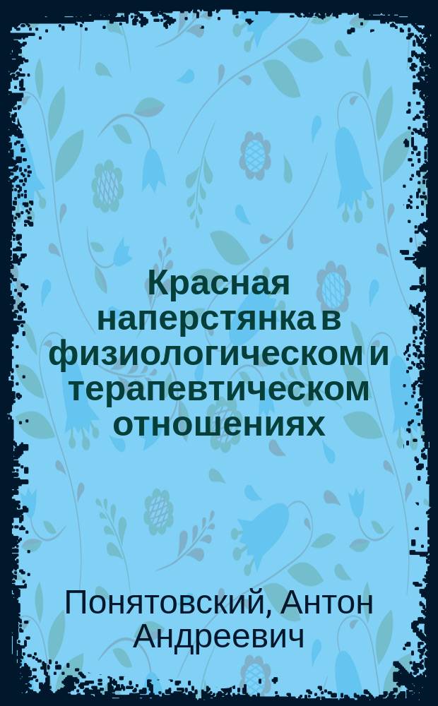 Красная наперстянка в физиологическом и терапевтическом отношениях : Рассуждение, напис. для получ. степ. д-ра мед., в Моск. ун-те, лекарем Антоном Понятовским