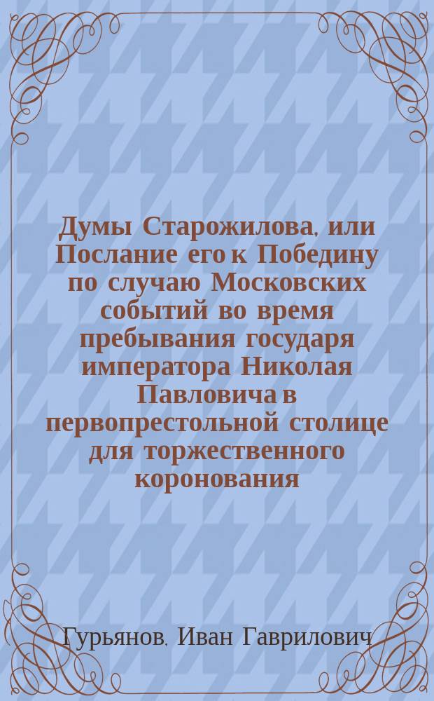 Думы Старожилова, или Послание его к Победину по случаю Московских событий во время пребывания государя императора Николая Павловича в первопрестольной столице для торжественного коронования