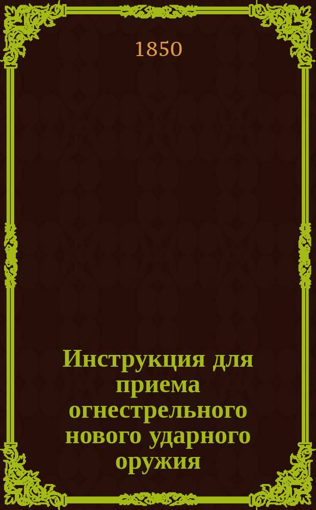 Инструкция для приема огнестрельного нового ударного оружия: утверждена Военным министерством 5/VI 1850 г.; Правила о заказе оружейным заводам приготовления металлических вещей и об исполнении заводами сих заказов: утверждены 6/VI 1850 г. Правила о заказе оружейным заводам приготовления металлических вещей и об исполнении заводами сих заказов : Утв. 6/VI 1850 г