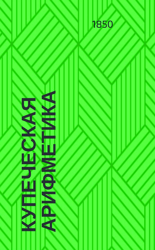 Купеческая арифметика : Руководство для купцов и учеб. кн. для коммерч. и реал. уч-щ