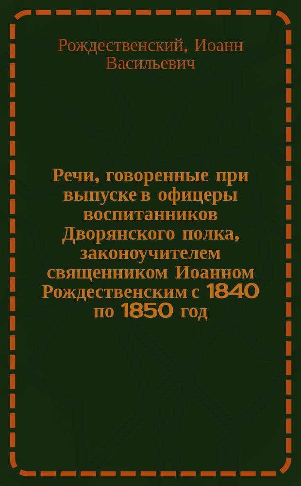 Речи, говоренные при выпуске в офицеры воспитанников Дворянского полка, законоучителем священником Иоанном Рождественским с 1840 по 1850 год