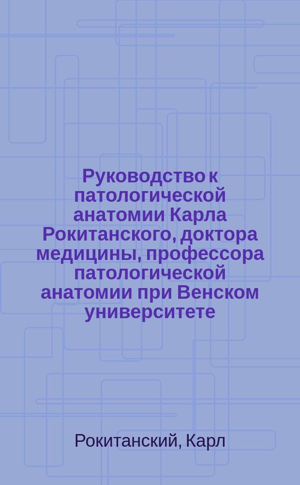 Руководство к патологической анатомии Карла Рокитанского, доктора медицины, профессора патологической анатомии при Венском университете, многих ученых обществ члена