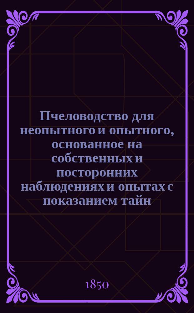 Пчеловодство для неопытного и опытного, основанное на собственных и посторонних наблюдениях и опытах [с показанием тайн, относящихся до природы пчел и испытанного способа к верному получению значительной ежегодной прибыли от малого числа ульев : Ч. 1-2