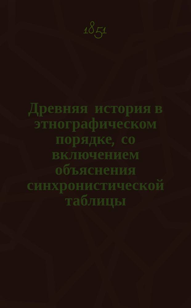 Древняя история в этнографическом порядке, со включением объяснения синхронистической таблицы, составленная Александром Аникиевым, преподавателем при Обществе благородных девиц и Училище ордена св. Екатерины