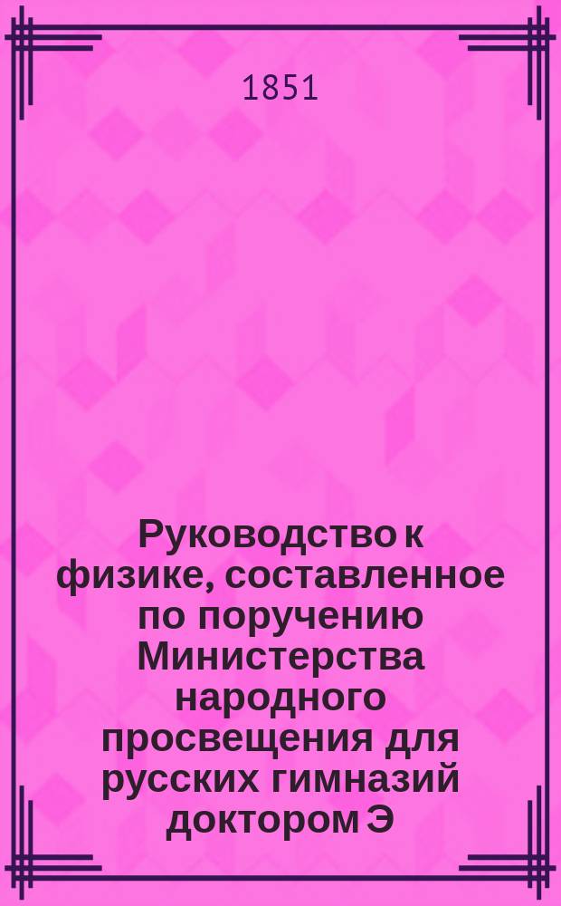 Руководство к физике, составленное по поручению Министерства народного просвещения для русских гимназий доктором Э. Ленцом, академиком Императорской Академии наук и профессором физики при Императорском С.-Петербургском университете