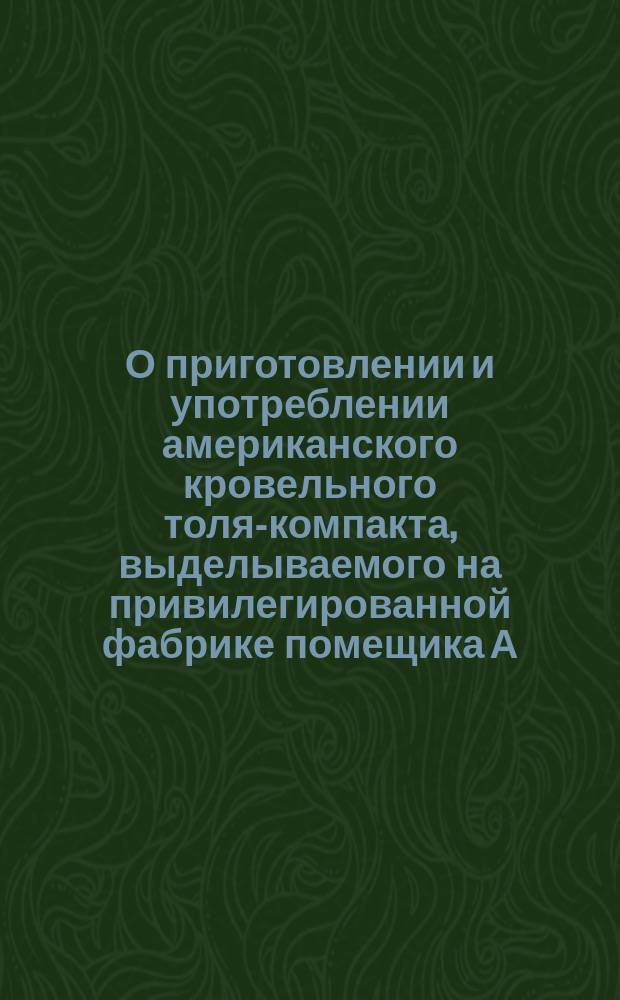 О приготовлении и употреблении американского кровельного толя-компакта, выделываемого на привилегированной фабрике помещика А.Н. Игнатьева в Новгородском уезде